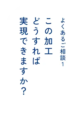 よくあるご相談1 この加工どうすれば実現できますか？​