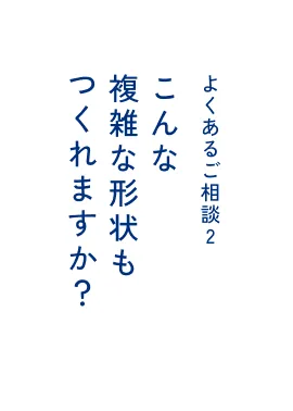 よくあるご相談2 こんな複雑な形状も​つくれますか？