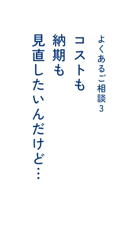 よくあるご相談3 コストも納期も見直したいんだけど…