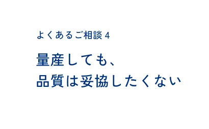 よくあるご相談4 量産しても、品質は妥協したくない